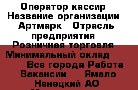 Оператор-кассир › Название организации ­ Артмарк › Отрасль предприятия ­ Розничная торговля › Минимальный оклад ­ 20 000 - Все города Работа » Вакансии   . Ямало-Ненецкий АО,Муравленко г.